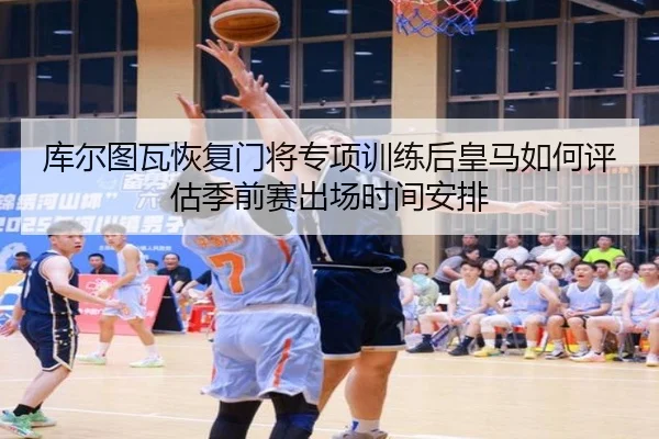 库尔图瓦恢复门将专项训练后皇马如何评估季前赛出场时间安排